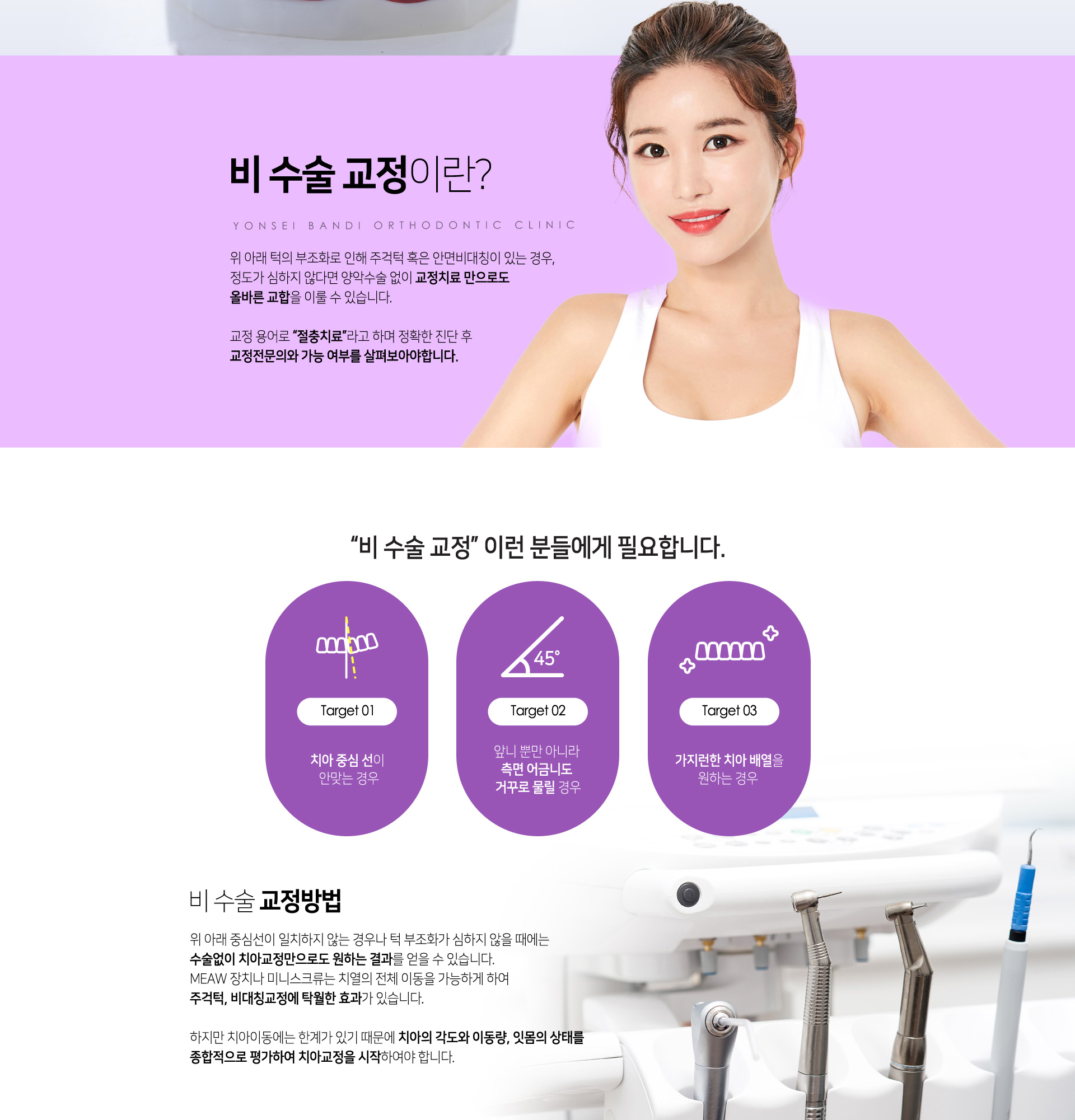 비수술교정이란? 위아래 턱의 부조화로 인해 주걱턱 혹은 안면비대칭이 있는 경우, 정도가 심하지 않다면 양악수술 없이 교정치료만으로도 올바른 교합을 이룰 수 있습니다. 위아래 중심선이 일치하지않는 경우나 턱 부조화가 심하지 않을때에는 수술없이 치아교정만으로도 원하는 결과를 얻을 수 있습니다. MEAW장치나 미니스크류는 치열의 전체이동을 가능하게 하여 주걱턱, 비대칭교정에 탁월한 효과가 있습니다. 하지만 치아이동에는 한계가 있기때문에 치아의 각도와 이동량, 잇몸의 상태를 종합적으로 평가하여 치아교정을 시작하여야합니다.
