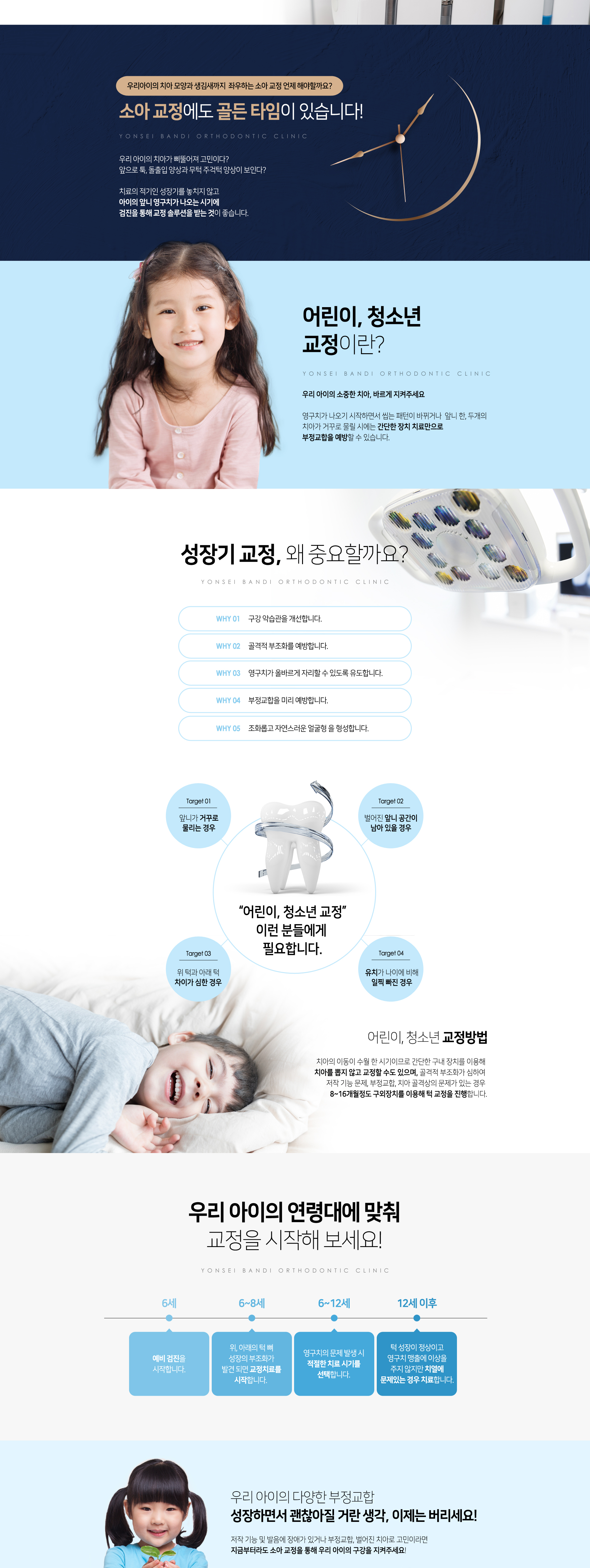 우리아이의 치아 모양과 생김새까지 좌우하는 소아 교정 언제 해야할까요? 소아 교정에도 골든 타임이 있습니다. 우리 아이의 치아가 삐뚤어져 고민이다? 앞으로 툭, 돌출입 양상과 무턱 주걱턱 양상이 보인다? 치료의 적기인 성장기를 놓치지 않고 아이의 앞니 영구치가 나오는 시기에 검진을 통해 교정 솔루션을 받는 것이 좋습니다. 성장기 교정 왜 중요할까요? 구강 악습관 개선, 골격적 부조화 예방, 영구치가 올바르게 자리할 수 있도록 유도, 부정교합을 미리 예방, 조화롭고 자연스러운 얼굴형 형성. 우리 아이의 연령대에 맞춰 교정을 시작해 보세요! 우리 아이의 다양한 부정교합 성장하면서 괜찮아질 거란 생각, 이제는 버리세요! 저작 기능 및 발음에 장애가 있거나 부정교합, 벌어진 치아로 고민이라면 지금부터라도 소아 교정을 통해 우리 아이의 구강을 지켜주세요!