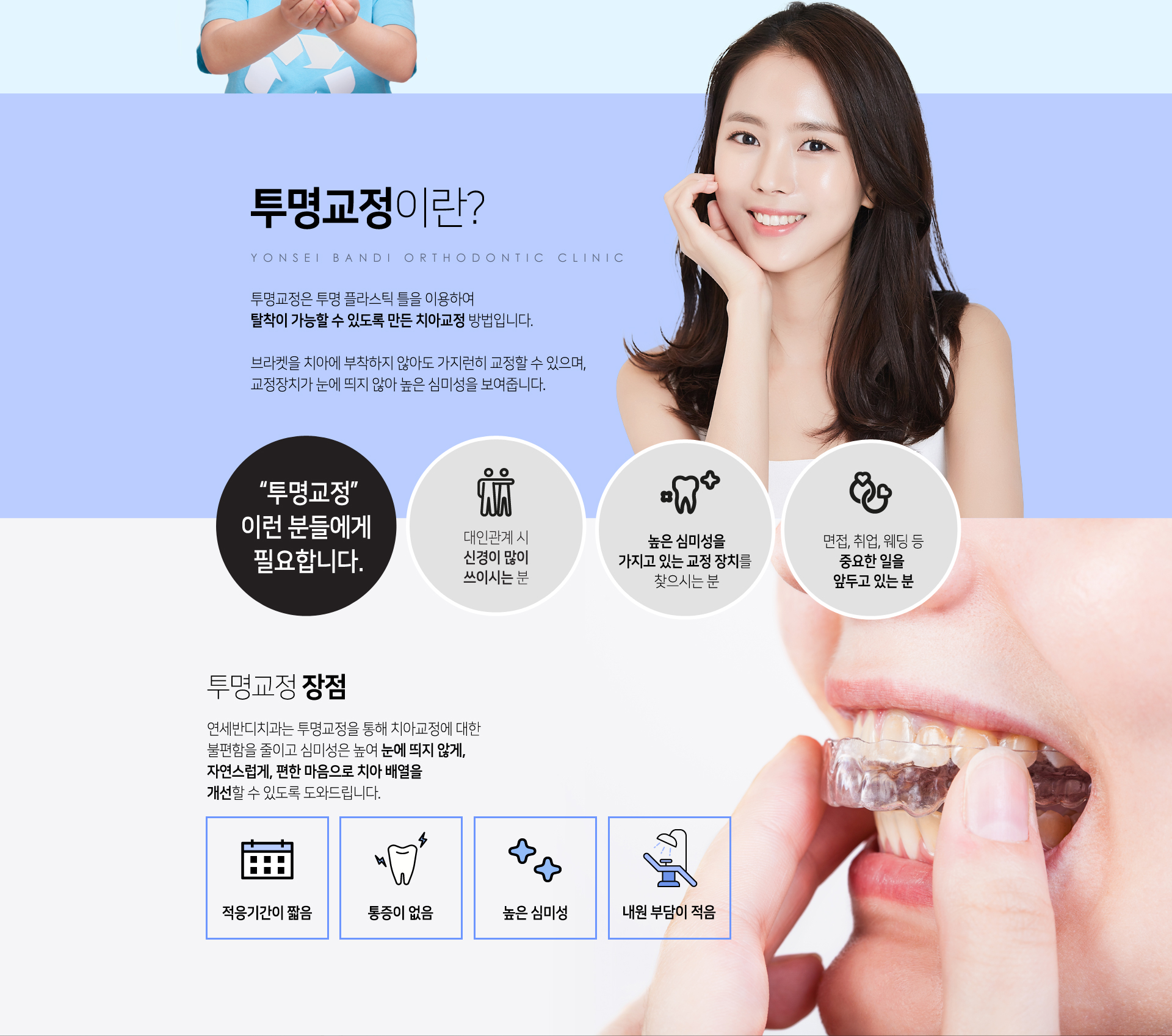투명교정이란? 투명교정은 투명 플라스틱 틀을 이용하여 탈착이 가능할 수 있도록 만든 치아교정 방법입니다. 연세반디치과는 투명교정을 통해 치아교정에 대한 불편함을 줄이고 심미성은 높여 눈에 띄지 않게, 자연스럽게, 편한 마음으로 치아 배열을 개선할 수 있도록 도와드립니다.