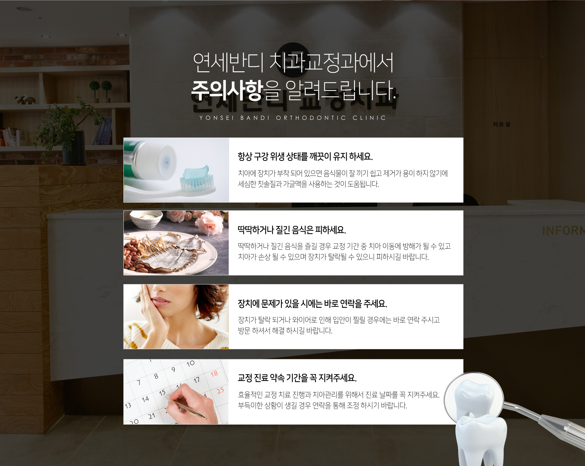 연세반디 치과교정과에서 주의사항을 알려드립니다. 항상 구강 위생 상태를 깨끗이 유지하세요. 딱딱하거나 질긴 음식은 피하세요. 장치에 문제가 있을 시에는 바로 연락을 주세요. 교정 진료 약속 기간을 꼭 지켜주세요.