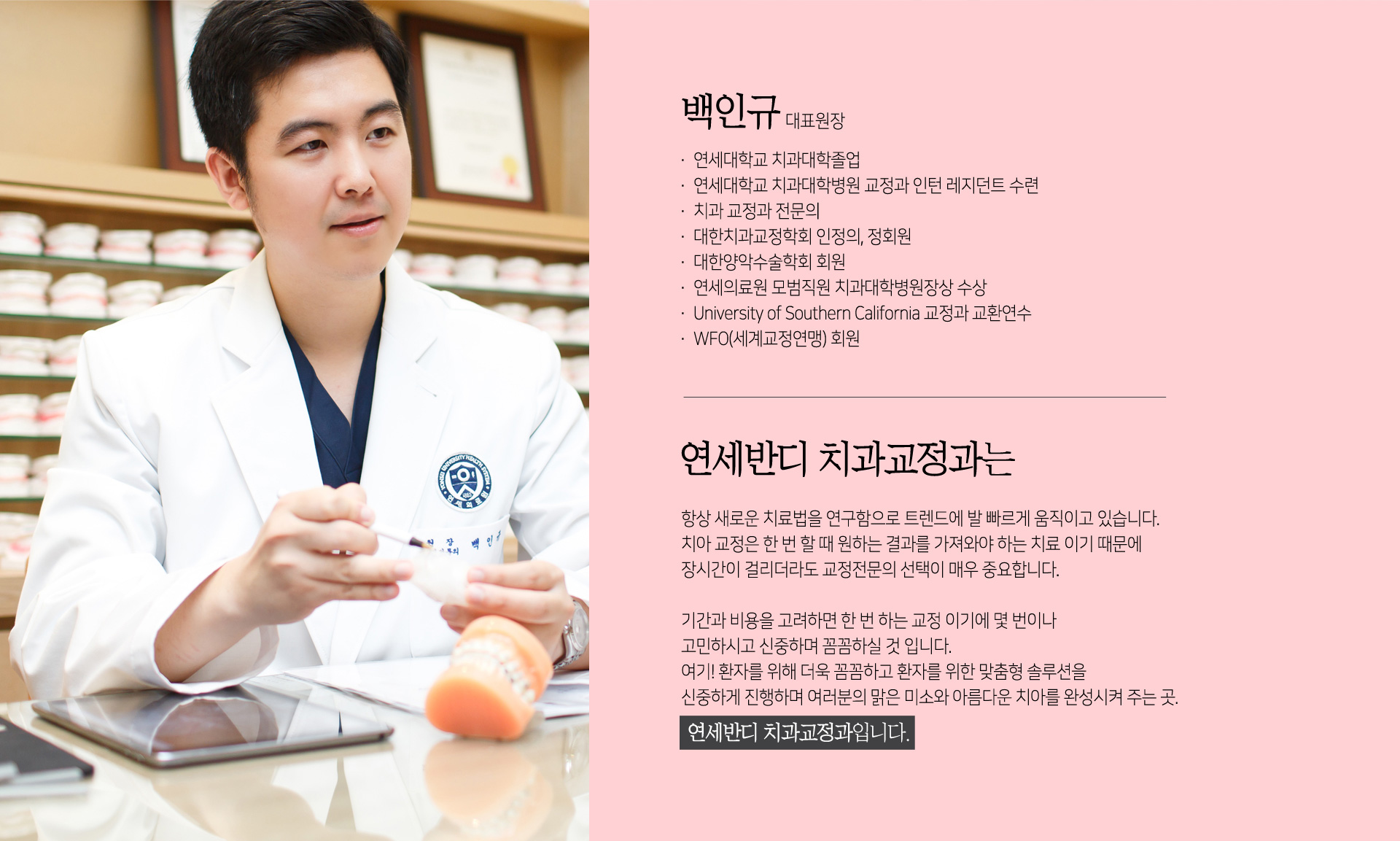 백인규, 대표원장. 연세대학교 치과대학졸업. 연세대학교 치과대학병원 교정과 인턴 레지던트 수련. 치과교정과 전문의. 대한치과교정학회 인정의, 정회원. 대한양악수술학회 회원. 연세의료원 모범직원 치과대학병원장상 수상. university of southem california 교정과 교환연수. wfo(세계교정연맹)회원